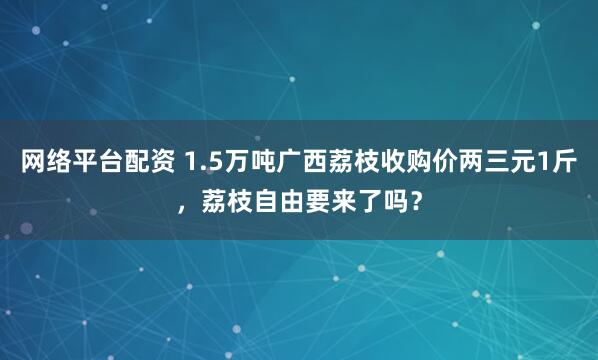 网络平台配资 1.5万吨广西荔枝收购价两三元1斤，荔枝自由要来了吗？